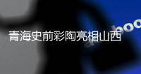 青海史前彩陶亮相山西 千年“河湟陶韵”展西部文化发祥史